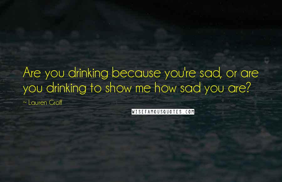 Lauren Groff Quotes: Are you drinking because you're sad, or are you drinking to show me how sad you are?