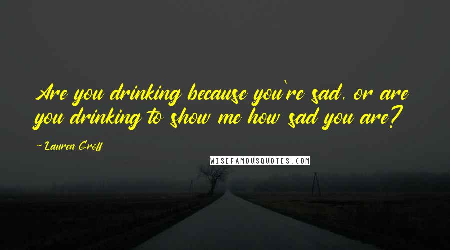 Lauren Groff Quotes: Are you drinking because you're sad, or are you drinking to show me how sad you are?