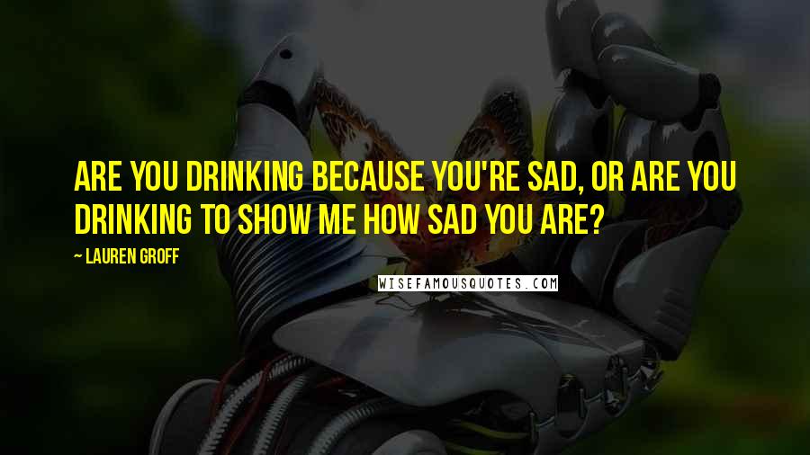 Lauren Groff Quotes: Are you drinking because you're sad, or are you drinking to show me how sad you are?