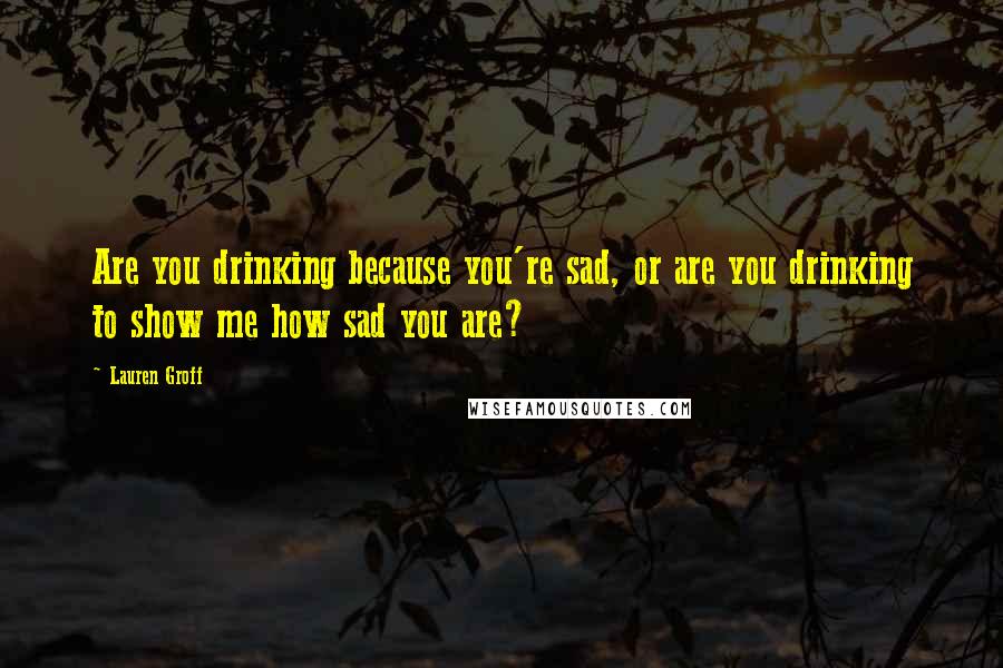 Lauren Groff Quotes: Are you drinking because you're sad, or are you drinking to show me how sad you are?