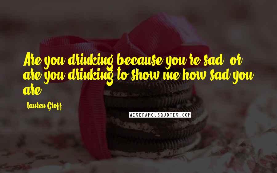 Lauren Groff Quotes: Are you drinking because you're sad, or are you drinking to show me how sad you are?