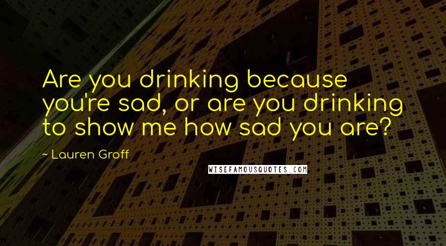Lauren Groff Quotes: Are you drinking because you're sad, or are you drinking to show me how sad you are?