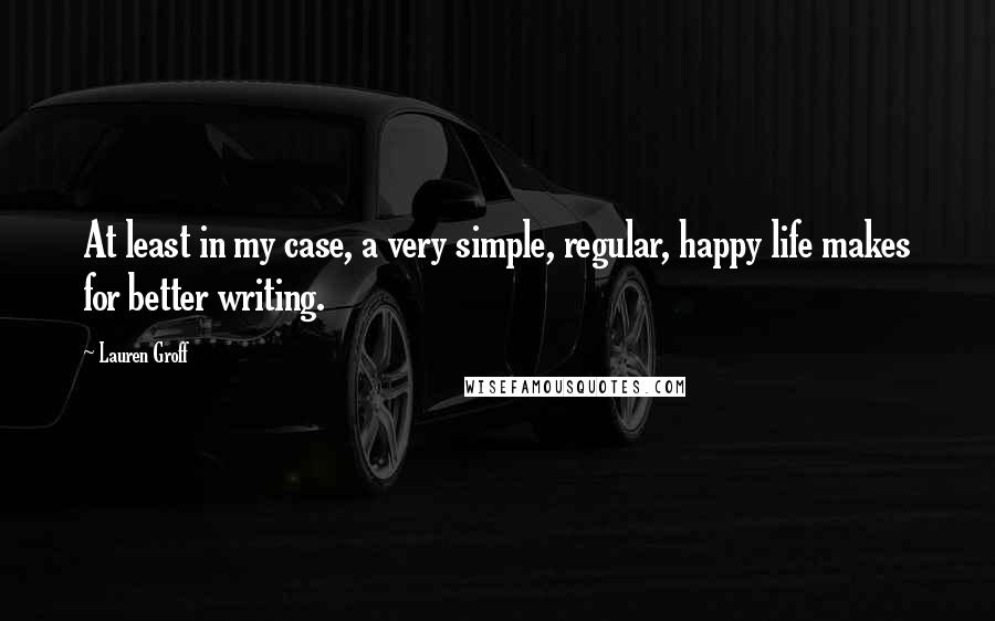 Lauren Groff Quotes: At least in my case, a very simple, regular, happy life makes for better writing.