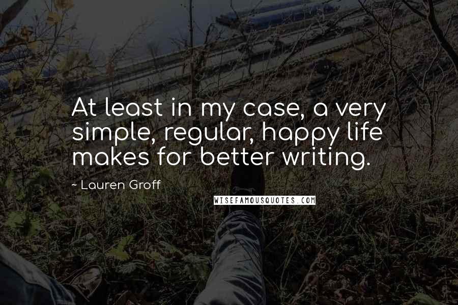 Lauren Groff Quotes: At least in my case, a very simple, regular, happy life makes for better writing.