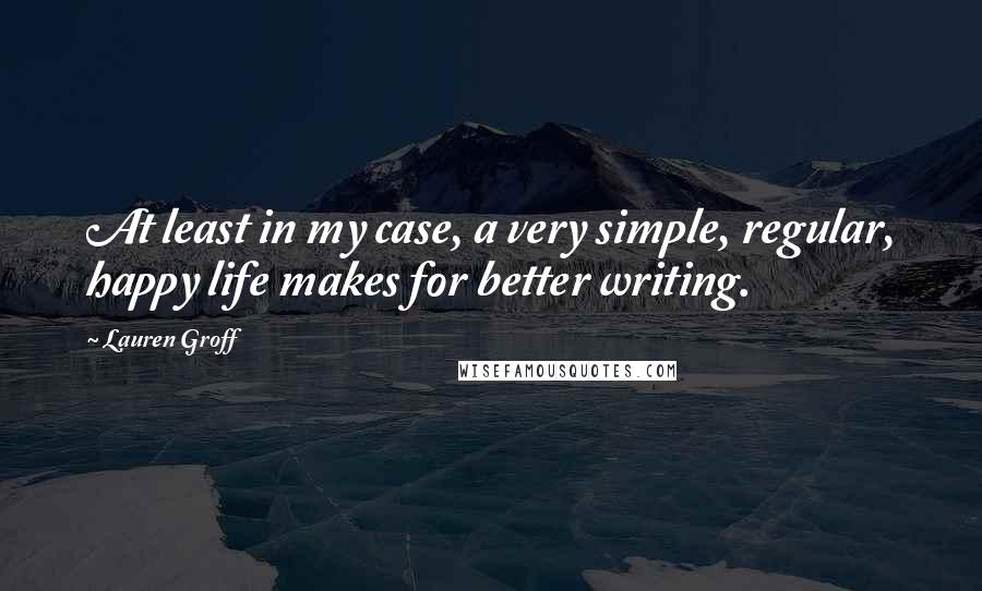 Lauren Groff Quotes: At least in my case, a very simple, regular, happy life makes for better writing.