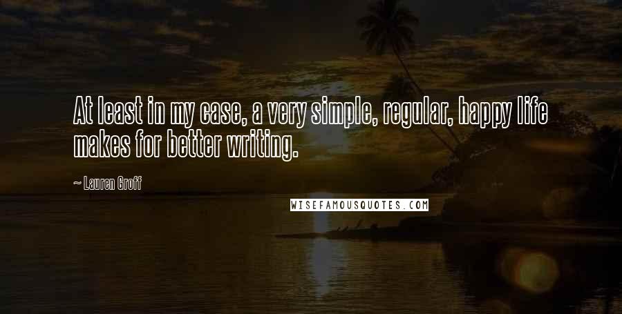 Lauren Groff Quotes: At least in my case, a very simple, regular, happy life makes for better writing.