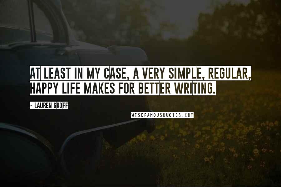 Lauren Groff Quotes: At least in my case, a very simple, regular, happy life makes for better writing.