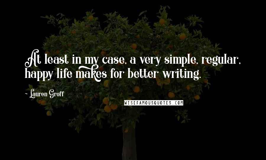 Lauren Groff Quotes: At least in my case, a very simple, regular, happy life makes for better writing.