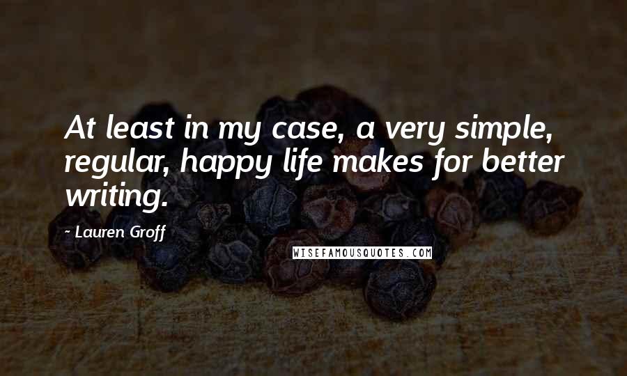 Lauren Groff Quotes: At least in my case, a very simple, regular, happy life makes for better writing.