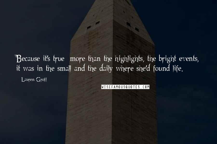 Lauren Groff Quotes: Because it's true: more than the highlights, the bright events, it was in the small and the daily where she'd found life.