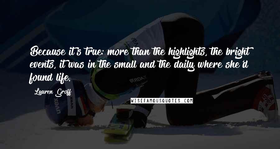 Lauren Groff Quotes: Because it's true: more than the highlights, the bright events, it was in the small and the daily where she'd found life.