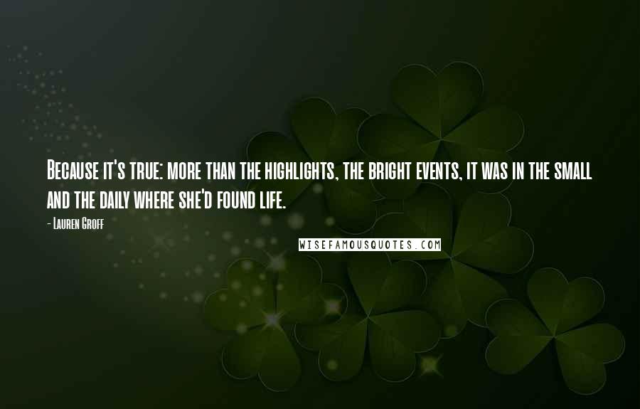 Lauren Groff Quotes: Because it's true: more than the highlights, the bright events, it was in the small and the daily where she'd found life.