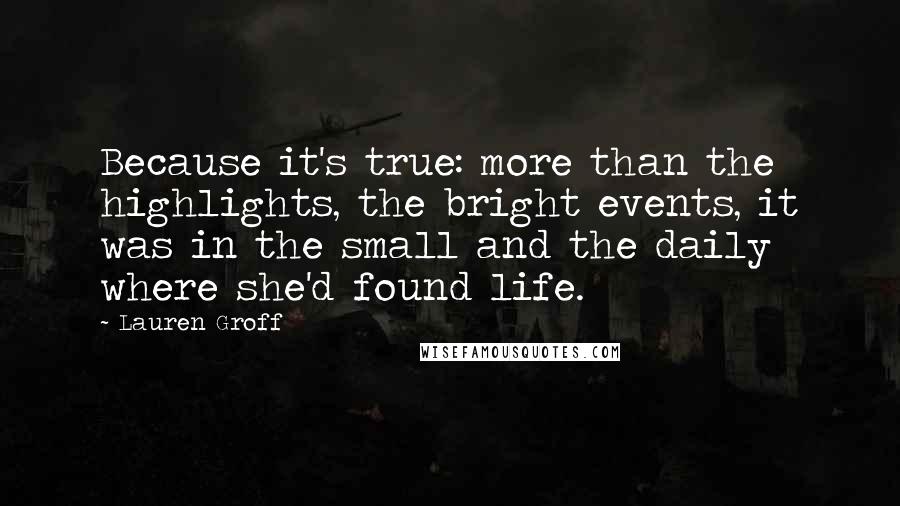 Lauren Groff Quotes: Because it's true: more than the highlights, the bright events, it was in the small and the daily where she'd found life.