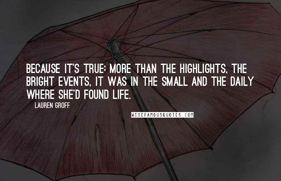 Lauren Groff Quotes: Because it's true: more than the highlights, the bright events, it was in the small and the daily where she'd found life.