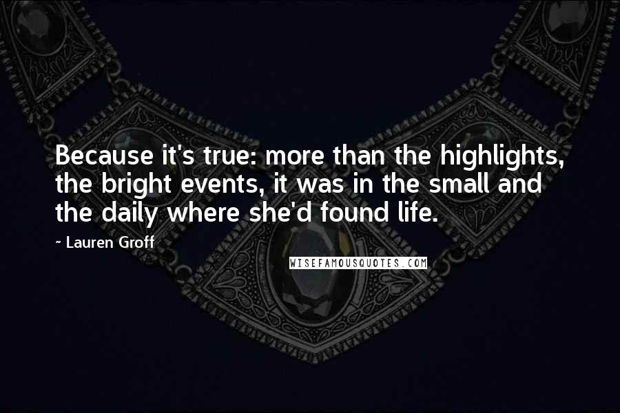 Lauren Groff Quotes: Because it's true: more than the highlights, the bright events, it was in the small and the daily where she'd found life.