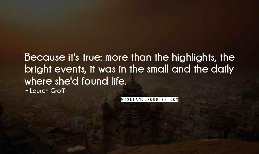 Lauren Groff Quotes: Because it's true: more than the highlights, the bright events, it was in the small and the daily where she'd found life.