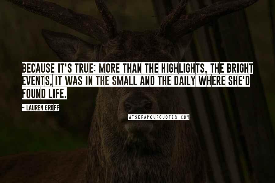 Lauren Groff Quotes: Because it's true: more than the highlights, the bright events, it was in the small and the daily where she'd found life.