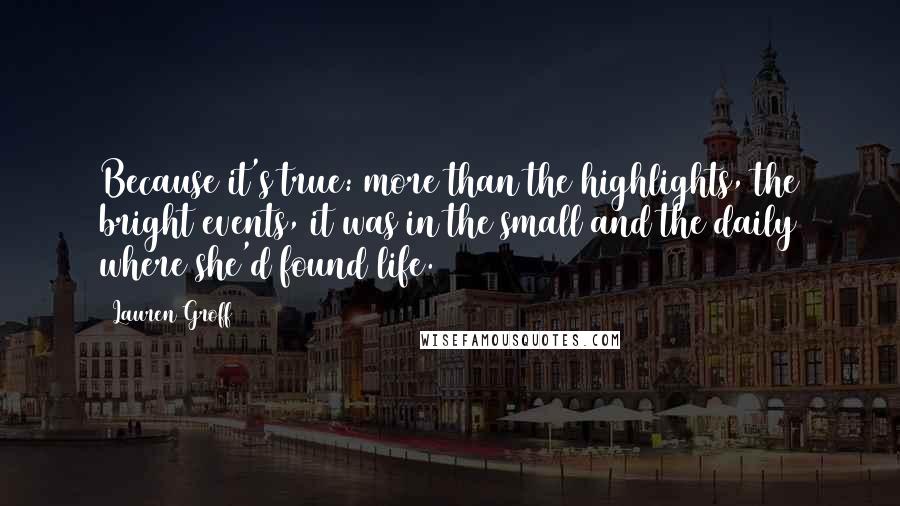 Lauren Groff Quotes: Because it's true: more than the highlights, the bright events, it was in the small and the daily where she'd found life.