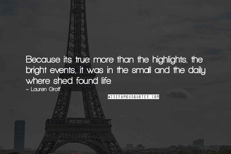 Lauren Groff Quotes: Because it's true: more than the highlights, the bright events, it was in the small and the daily where she'd found life.
