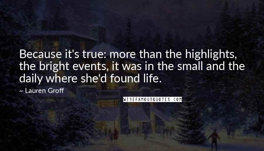 Lauren Groff Quotes: Because it's true: more than the highlights, the bright events, it was in the small and the daily where she'd found life.