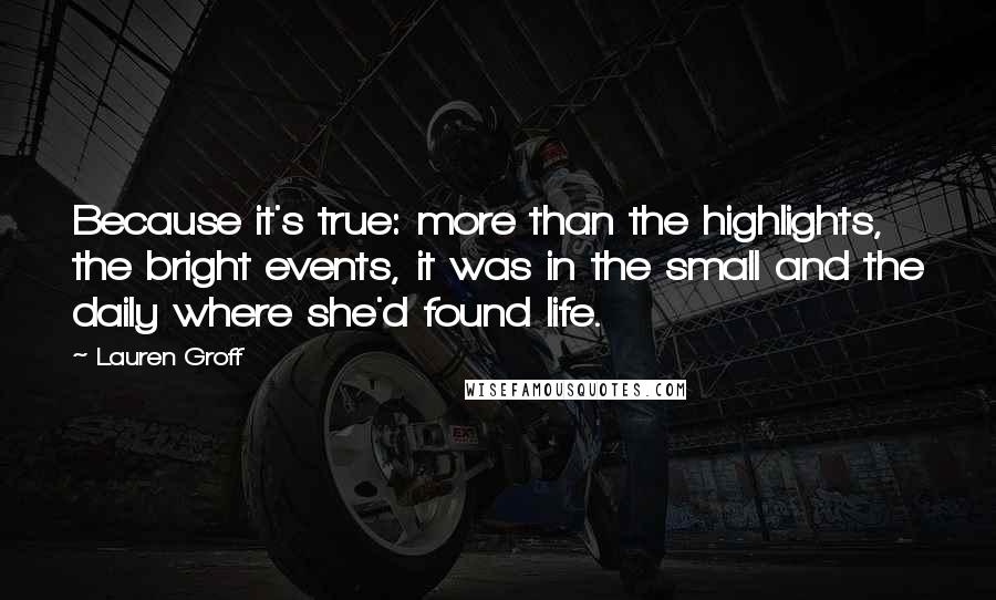 Lauren Groff Quotes: Because it's true: more than the highlights, the bright events, it was in the small and the daily where she'd found life.