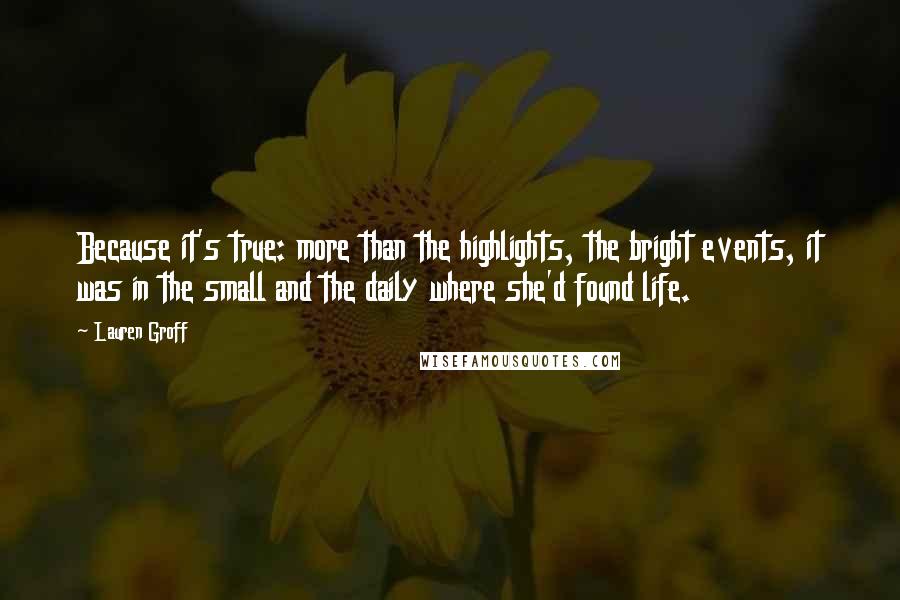 Lauren Groff Quotes: Because it's true: more than the highlights, the bright events, it was in the small and the daily where she'd found life.