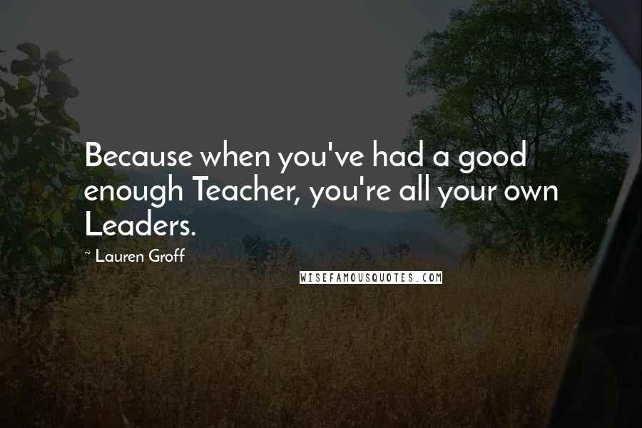 Lauren Groff Quotes: Because when you've had a good enough Teacher, you're all your own Leaders.