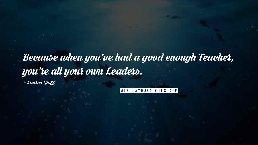 Lauren Groff Quotes: Because when you've had a good enough Teacher, you're all your own Leaders.