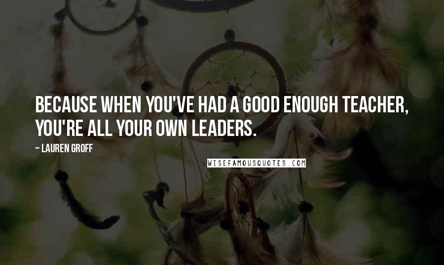 Lauren Groff Quotes: Because when you've had a good enough Teacher, you're all your own Leaders.