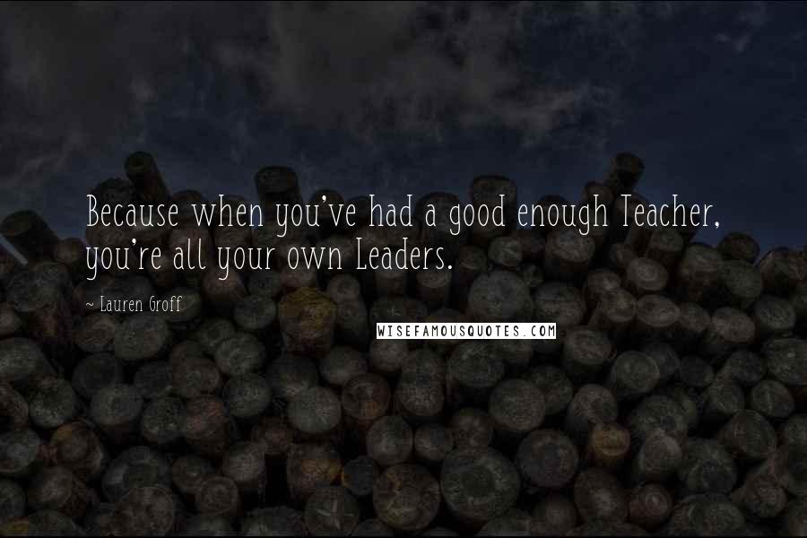 Lauren Groff Quotes: Because when you've had a good enough Teacher, you're all your own Leaders.