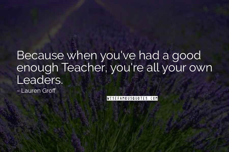 Lauren Groff Quotes: Because when you've had a good enough Teacher, you're all your own Leaders.