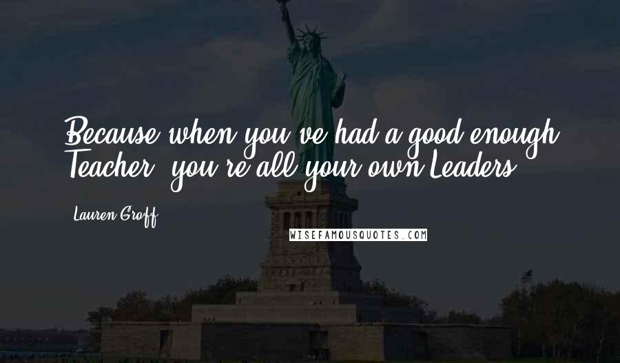 Lauren Groff Quotes: Because when you've had a good enough Teacher, you're all your own Leaders.