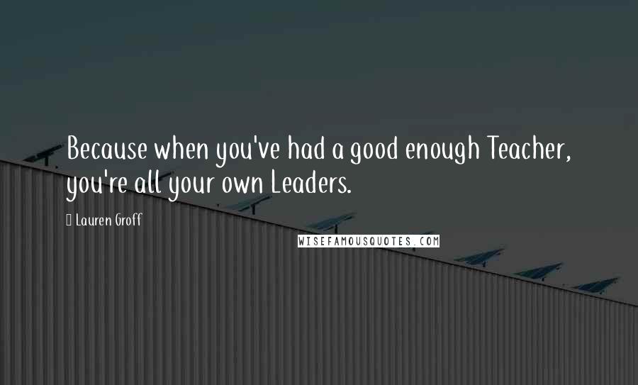 Lauren Groff Quotes: Because when you've had a good enough Teacher, you're all your own Leaders.
