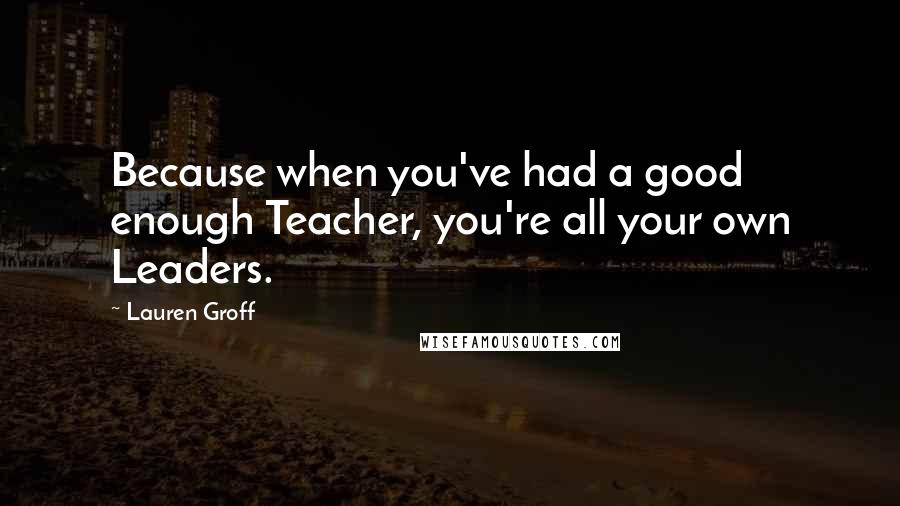 Lauren Groff Quotes: Because when you've had a good enough Teacher, you're all your own Leaders.