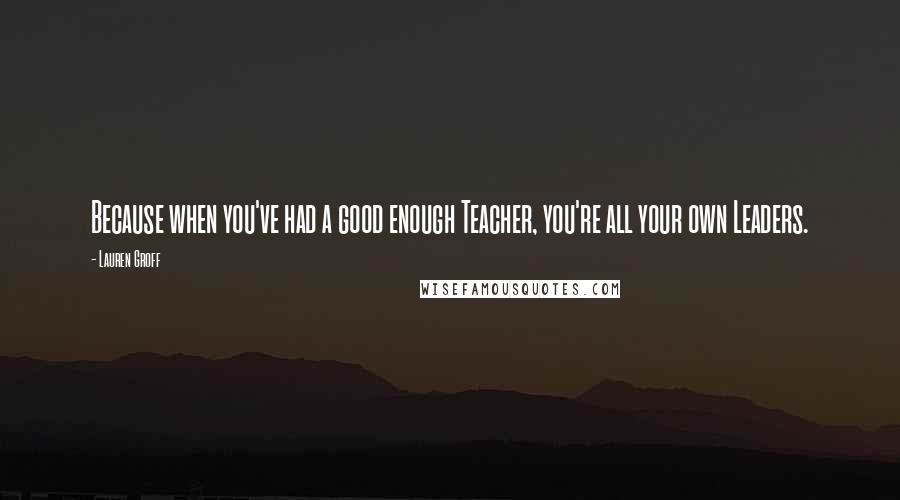Lauren Groff Quotes: Because when you've had a good enough Teacher, you're all your own Leaders.