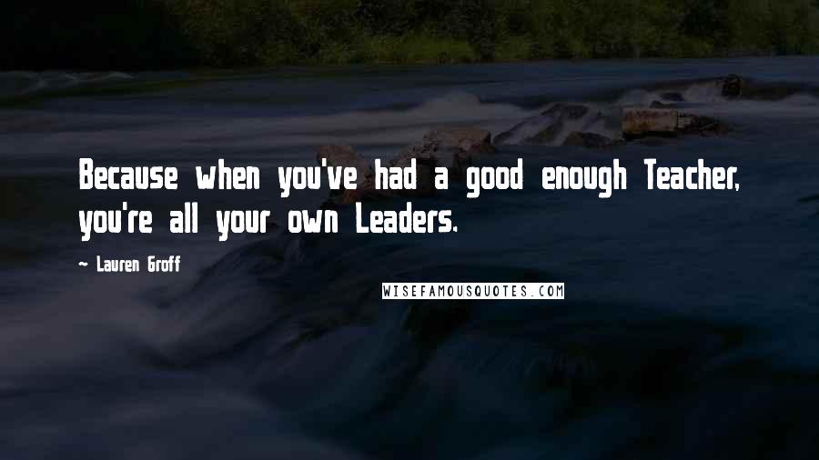 Lauren Groff Quotes: Because when you've had a good enough Teacher, you're all your own Leaders.