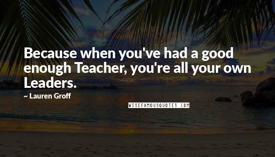 Lauren Groff Quotes: Because when you've had a good enough Teacher, you're all your own Leaders.