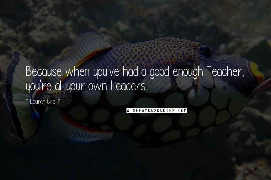 Lauren Groff Quotes: Because when you've had a good enough Teacher, you're all your own Leaders.