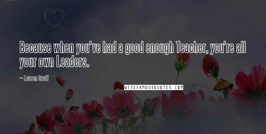 Lauren Groff Quotes: Because when you've had a good enough Teacher, you're all your own Leaders.