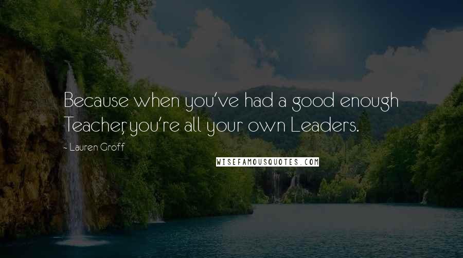 Lauren Groff Quotes: Because when you've had a good enough Teacher, you're all your own Leaders.
