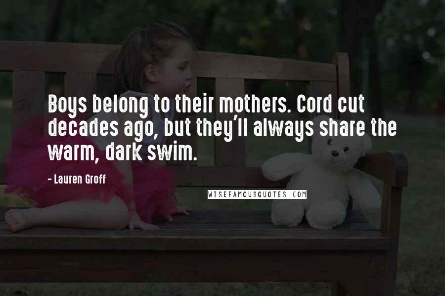 Lauren Groff Quotes: Boys belong to their mothers. Cord cut decades ago, but they'll always share the warm, dark swim.