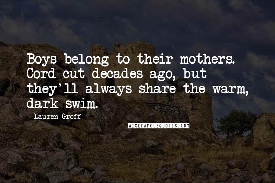 Lauren Groff Quotes: Boys belong to their mothers. Cord cut decades ago, but they'll always share the warm, dark swim.