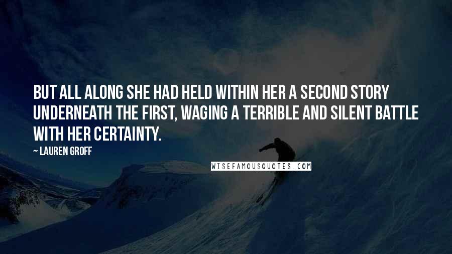 Lauren Groff Quotes: But all along she had held within her a second story underneath the first, waging a terrible and silent battle with her certainty.