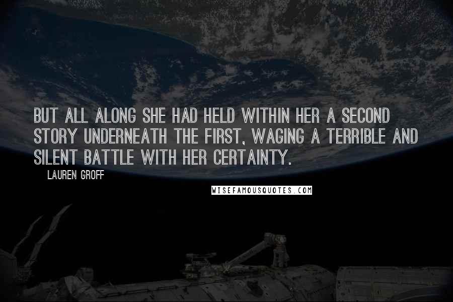 Lauren Groff Quotes: But all along she had held within her a second story underneath the first, waging a terrible and silent battle with her certainty.