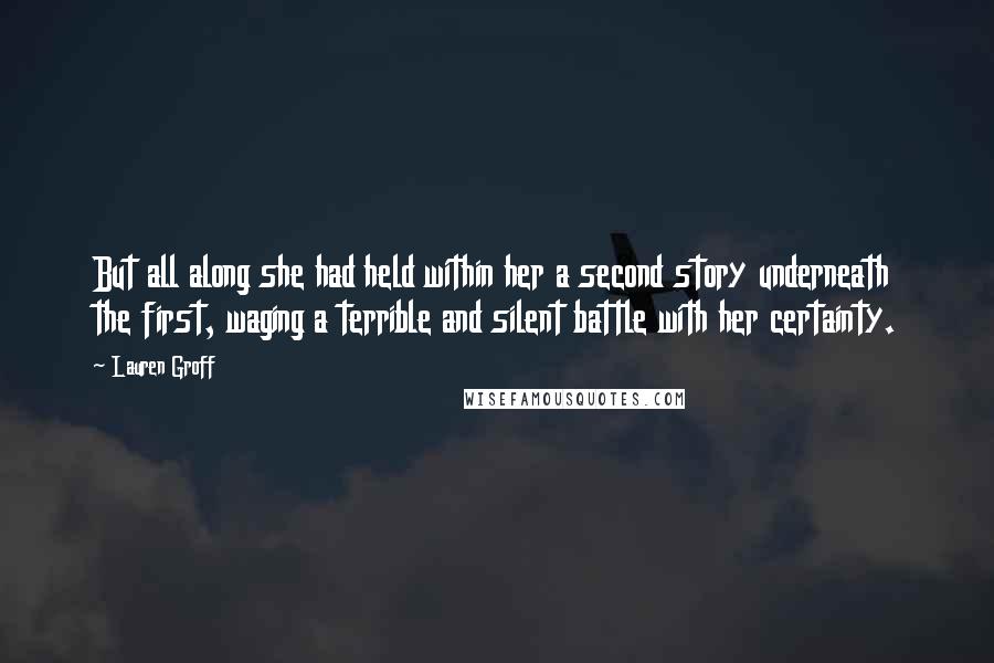 Lauren Groff Quotes: But all along she had held within her a second story underneath the first, waging a terrible and silent battle with her certainty.