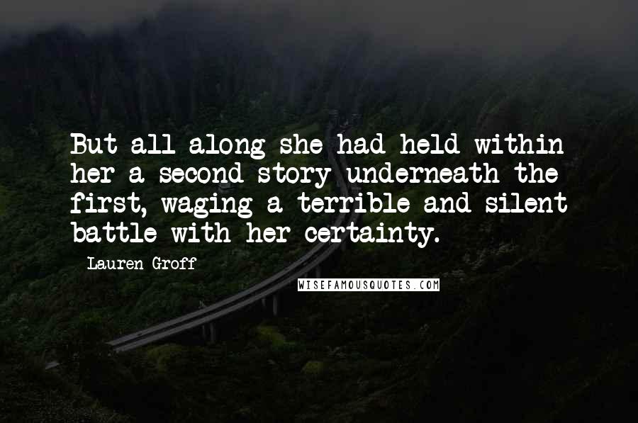 Lauren Groff Quotes: But all along she had held within her a second story underneath the first, waging a terrible and silent battle with her certainty.