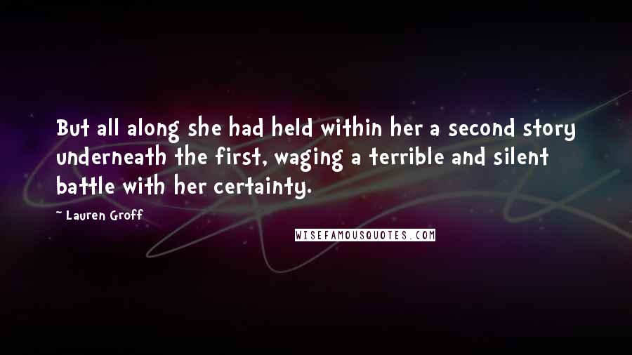 Lauren Groff Quotes: But all along she had held within her a second story underneath the first, waging a terrible and silent battle with her certainty.