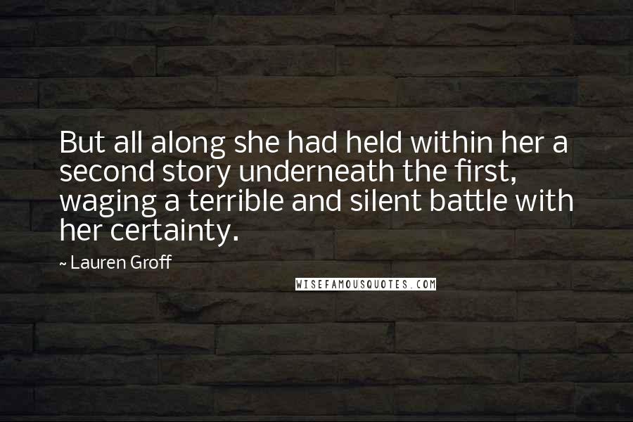 Lauren Groff Quotes: But all along she had held within her a second story underneath the first, waging a terrible and silent battle with her certainty.