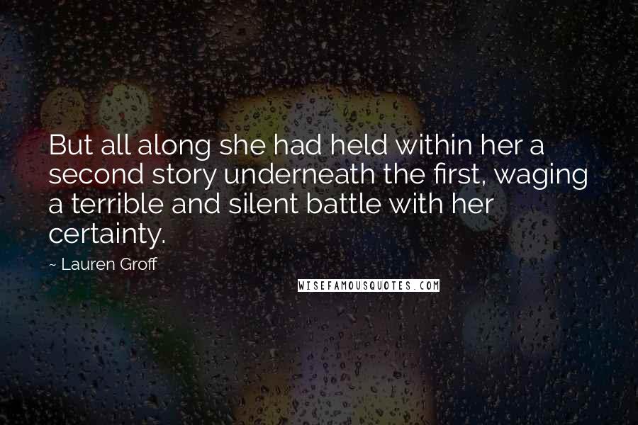 Lauren Groff Quotes: But all along she had held within her a second story underneath the first, waging a terrible and silent battle with her certainty.