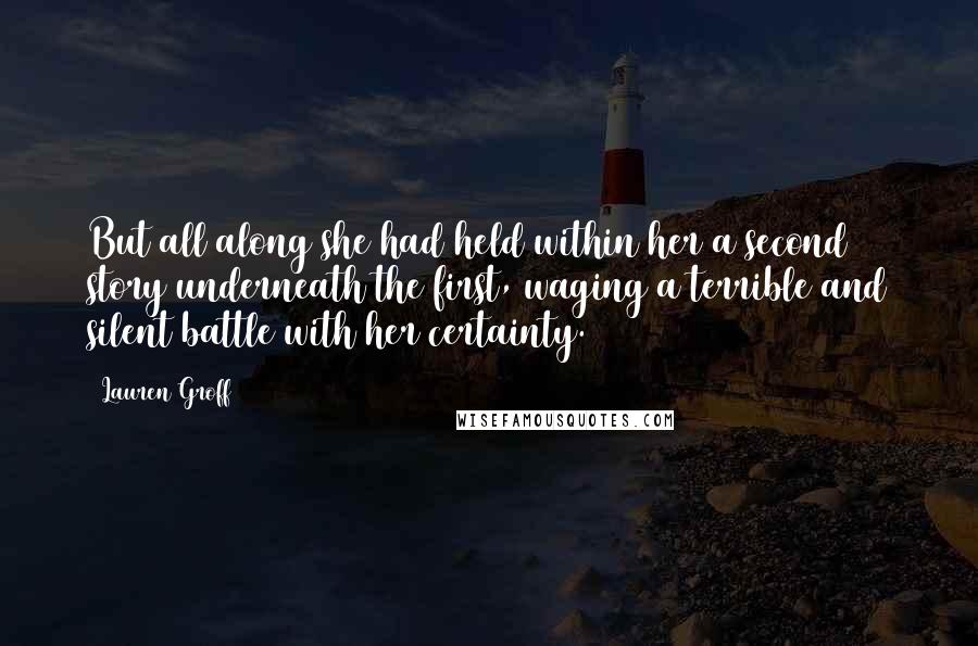 Lauren Groff Quotes: But all along she had held within her a second story underneath the first, waging a terrible and silent battle with her certainty.